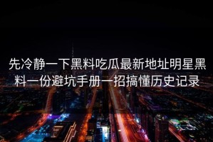 先冷静一下黑料吃瓜最新地址明星黑料一份避坑手册一招搞懂历史记录