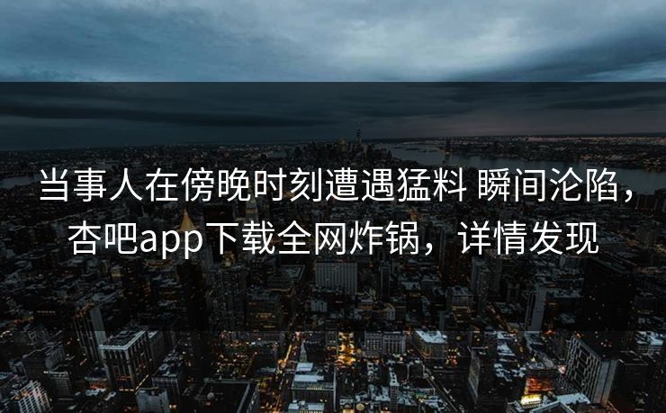 当事人在傍晚时刻遭遇猛料 瞬间沦陷，杏吧app下载全网炸锅，详情发现