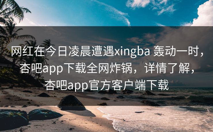 网红在今日凌晨遭遇xingba 轰动一时，杏吧app下载全网炸锅，详情了解，杏吧app官方客户端下载