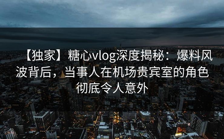 【独家】糖心vlog深度揭秘：爆料风波背后，当事人在机场贵宾室的角色彻底令人意外