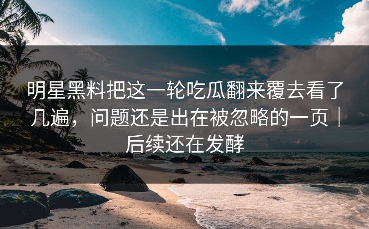 明星黑料把这一轮吃瓜翻来覆去看了几遍,问题还是出在被忽略的一页|后续还在发酵 明星黑料把这一轮吃瓜翻来覆去看了几遍,问题还是出在被忽略的一页|后续还在发酵