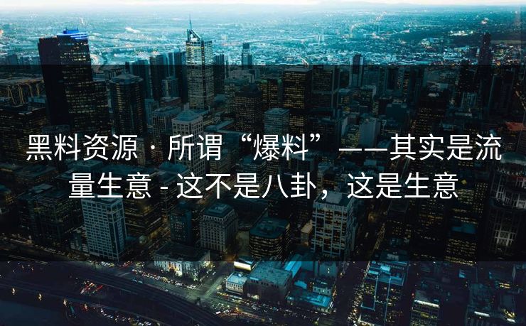黑料资源 · 所谓“爆料”——其实是流量生意 - 这不是八卦，这是生意