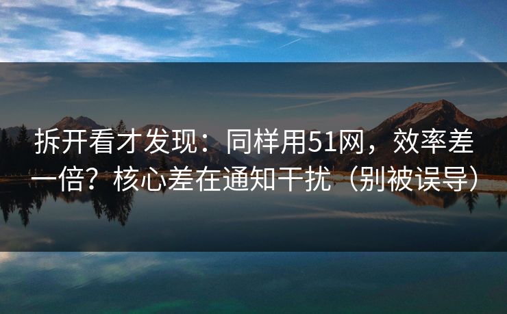 拆开看才发现：同样用51网，效率差一倍？核心差在通知干扰（别被误导）