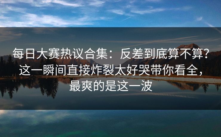 每日大赛热议合集：反差到底算不算？这一瞬间直接炸裂太好哭带你看全，最爽的是这一波