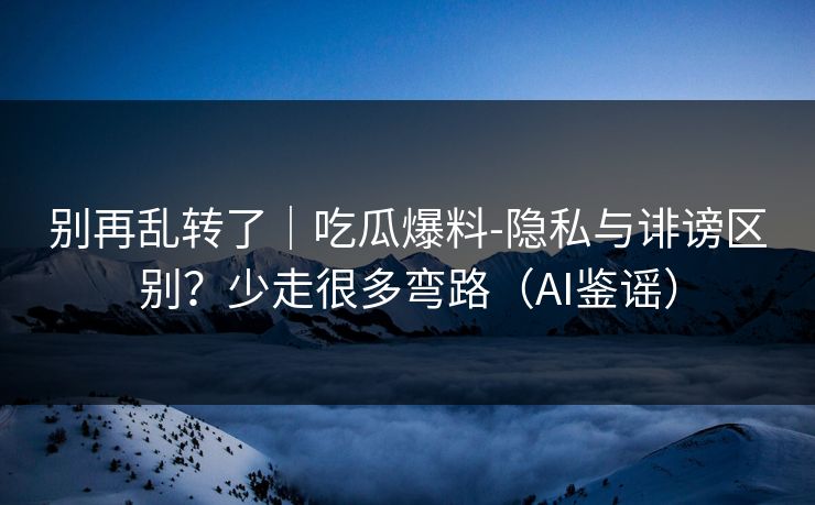 别再乱转了｜吃瓜爆料-隐私与诽谤区别？少走很多弯路（AI鉴谣）