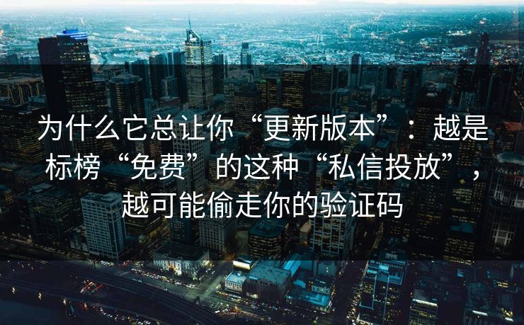 为什么它总让你“更新版本”：越是标榜“免费”的这种“私信投放”，越可能偷走你的验证码