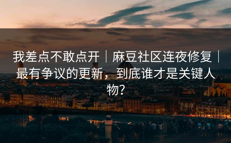 我差点不敢点开｜麻豆社区连夜修复｜最有争议的更新，到底谁才是关键人物？