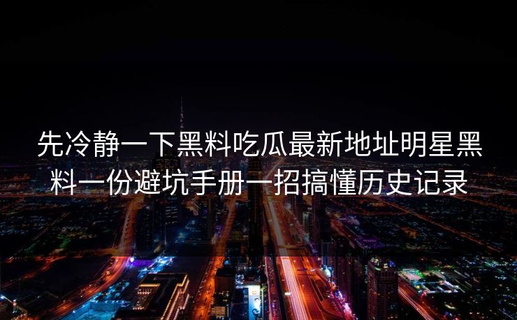 先冷静一下黑料吃瓜最新地址明星黑料一份避坑手册一招搞懂历史记录 先冷静一下黑料吃瓜最新地址明星黑料一份避坑手册一招搞懂历史记录
