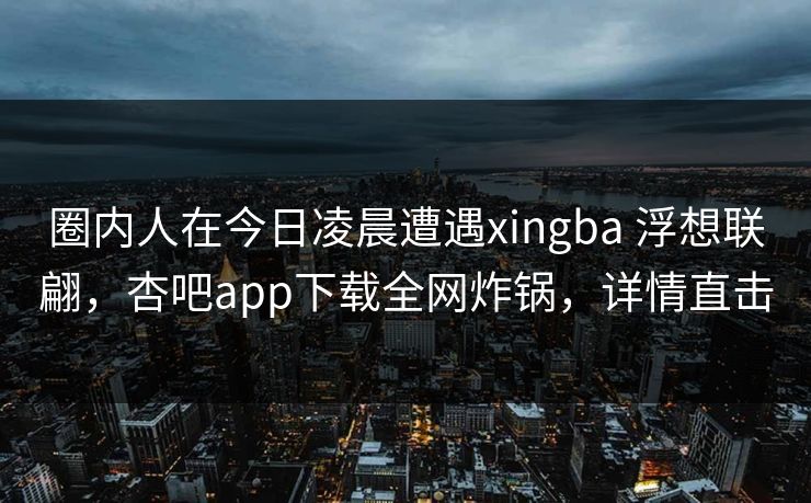 圈内人在今日凌晨遭遇xingba 浮想联翩,杏吧app下载全网炸锅,详情直击 圈内人在今日凌晨遭遇xingba 浮想联翩,杏吧app下载全网炸锅,详情直击