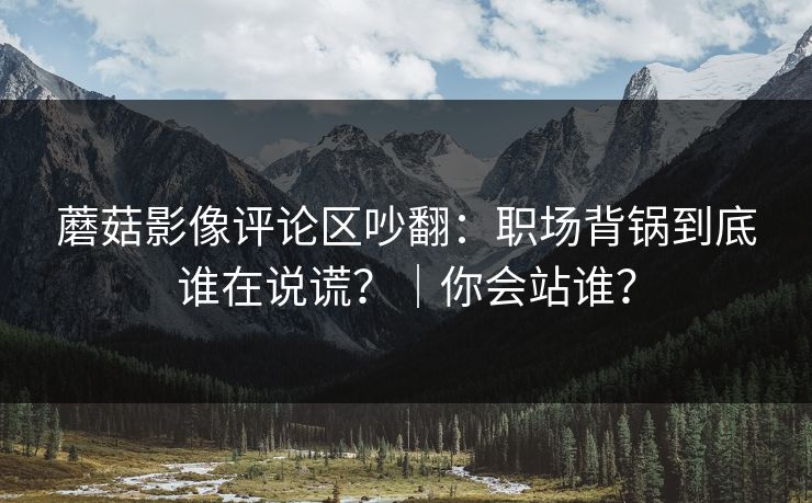 蘑菇影像评论区吵翻:职场背锅到底谁在说谎?|你会站谁? 蘑菇影像评论区吵翻:职场背锅到底谁在说谎?|你会站谁?