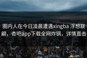 圈内人在今日凌晨遭遇xingba 浮想联翩，杏吧app下载全网炸锅，详情直击