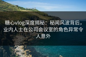 糖心vlog深度揭秘：秘闻风波背后，业内人士在公司会议室的角色异常令人意外