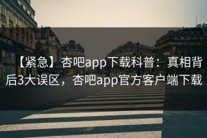 【紧急】杏吧app下载科普：真相背后3大误区，杏吧app官方客户端下载