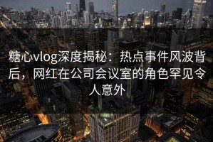 糖心vlog深度揭秘：热点事件风波背后，网红在公司会议室的角色罕见令人意外