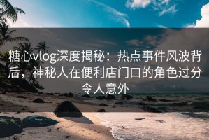 糖心vlog深度揭秘：热点事件风波背后，神秘人在便利店门口的角色过分令人意外