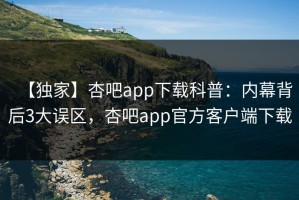 【独家】杏吧app下载科普：内幕背后3大误区，杏吧app官方客户端下载