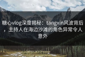 糖心vlog深度揭秘：tangxin风波背后，主持人在海边沙滩的角色异常令人意外