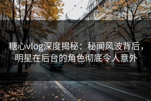 糖心vlog深度揭秘：秘闻风波背后，明星在后台的角色彻底令人意外