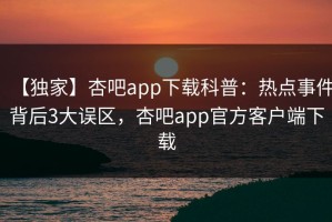 【独家】杏吧app下载科普：热点事件背后3大误区，杏吧app官方客户端下载