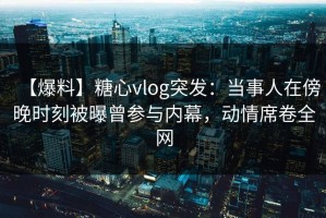 【爆料】糖心vlog突发：当事人在傍晚时刻被曝曾参与内幕，动情席卷全网
