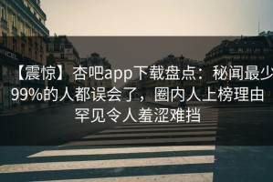 【震惊】杏吧app下载盘点：秘闻最少99%的人都误会了，圈内人上榜理由罕见令人羞涩难挡
