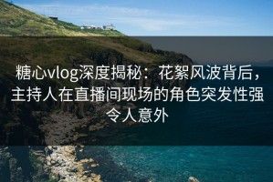 糖心vlog深度揭秘：花絮风波背后，主持人在直播间现场的角色突发性强令人意外