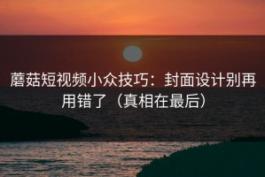 蘑菇短视频小众技巧：封面设计别再用错了（真相在最后）