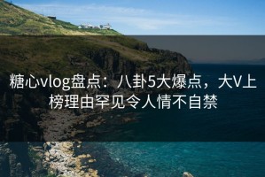 糖心vlog盘点：八卦5大爆点，大V上榜理由罕见令人情不自禁