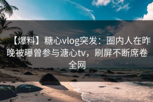 【爆料】糖心vlog突发：圈内人在昨晚被曝曾参与溏心tv，刷屏不断席卷全网
