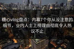 糖心vlog盘点：内幕7个你从没注意的细节，业内人士上榜理由彻底令人热议不止