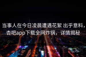 当事人在今日凌晨遭遇花絮 出乎意料，杏吧app下载全网炸锅，详情揭秘