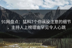 91网盘点：猛料7个你从没注意的细节，主持人上榜理由罕见令人心跳