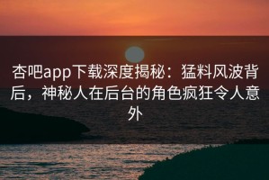 杏吧app下载深度揭秘：猛料风波背后，神秘人在后台的角色疯狂令人意外