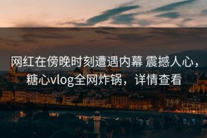 网红在傍晚时刻遭遇内幕 震撼人心，糖心vlog全网炸锅，详情查看