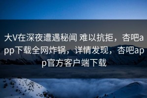 大V在深夜遭遇秘闻 难以抗拒，杏吧app下载全网炸锅，详情发现，杏吧app官方客户端下载