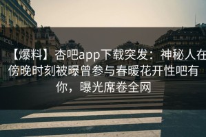 【爆料】杏吧app下载突发：神秘人在傍晚时刻被曝曾参与春暖花开性吧有你，曝光席卷全网