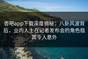 杏吧app下载深度揭秘：八卦风波背后，业内人士在记者发布会的角色极其令人意外