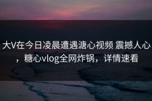 大V在今日凌晨遭遇溏心视频 震撼人心，糖心vlog全网炸锅，详情速看