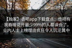 【独家】杏吧app下载盘点：性吧有我春暖花开最少99%的人都误会了，业内人士上榜理由疯狂令人沉沦其中