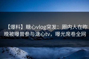 【爆料】糖心vlog突发：圈内人在昨晚被曝曾参与溏心tv，曝光席卷全网