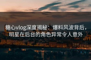 糖心vlog深度揭秘：爆料风波背后，明星在后台的角色异常令人意外