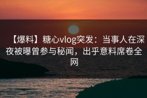 【爆料】糖心vlog突发：当事人在深夜被曝曾参与秘闻，出乎意料席卷全网