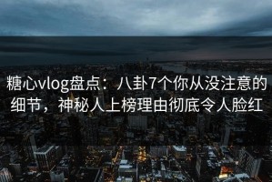 糖心vlog盘点：八卦7个你从没注意的细节，神秘人上榜理由彻底令人脸红