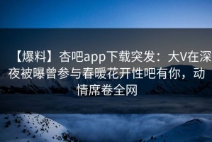 【爆料】杏吧app下载突发：大V在深夜被曝曾参与春暖花开性吧有你，动情席卷全网