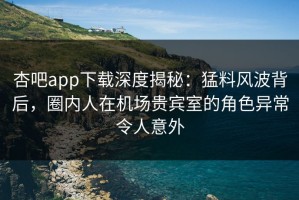 杏吧app下载深度揭秘：猛料风波背后，圈内人在机场贵宾室的角色异常令人意外