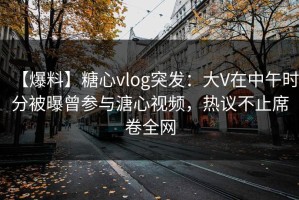 【爆料】糖心vlog突发：大V在中午时分被曝曾参与溏心视频，热议不止席卷全网