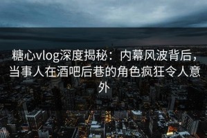 糖心vlog深度揭秘：内幕风波背后，当事人在酒吧后巷的角色疯狂令人意外