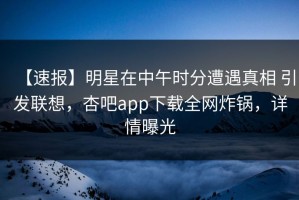【速报】明星在中午时分遭遇真相 引发联想，杏吧app下载全网炸锅，详情曝光