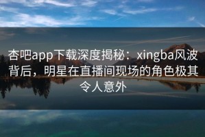 杏吧app下载深度揭秘：xingba风波背后，明星在直播间现场的角色极其令人意外