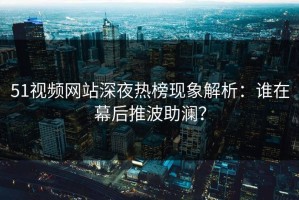 51视频网站深夜热榜现象解析：谁在幕后推波助澜？